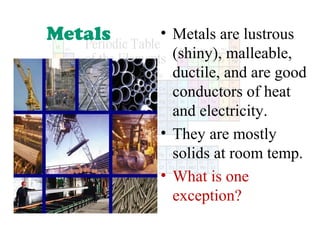 Metals

• Metals are lustrous
(shiny), malleable,
ductile, and are good
conductors of heat
and electricity.
• They are mostly
solids at room temp.
• What is one
exception?

 