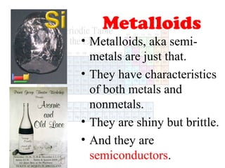 Metalloids
• Metalloids, aka semimetals are just that.
• They have characteristics
of both metals and
nonmetals.
• They are shiny but brittle.
• And they are
semiconductors.

 