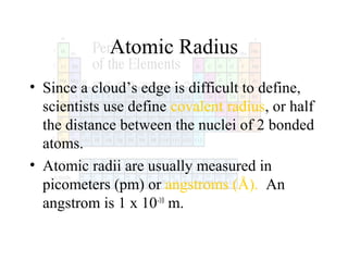 Atomic Radius
• Since a cloud’s edge is difficult to define,
scientists use define covalent radius, or half
the distance between the nuclei of 2 bonded
atoms.
• Atomic radii are usually measured in
picometers (pm) or angstroms (Å). An
angstrom is 1 x 10-10 m.

 