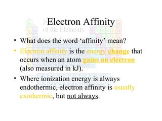 Electron Affinity
• What does the word ‘affinity’ mean?
• Electron affinity is the energy change that
occurs when an atom gains an electron
(also measured in kJ).
• Where ionization energy is always
endothermic, electron affinity is usually
exothermic, but not always.

 