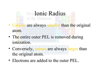 Ionic Radius
• Cations are always smaller than the original
atom.
• The entire outer PEL is removed during
ionization.
• Conversely, anions are always larger than
the original atom.
• Electrons are added to the outer PEL.

 