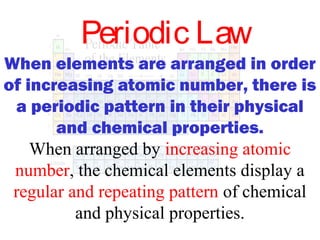 Periodic Law
When elements are arranged in order
of increasing atomic number, there is
a periodic pattern in their physical
and chemical properties.
When arranged by increasing atomic
number, the chemical elements display a
regular and repeating pattern of chemical
and physical properties.

 