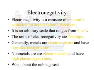 Electronegativity
• Electronegativity is a measure of an atom’s
attraction for another atom’s electrons.
• It is an arbitrary scale that ranges from 0 to 4.
• The units of electronegativity are Paulings.
• Generally, metals are electron givers and have
low electronegativities.
• Nonmetals are are electron takers and have
high electronegativities.
• What about the noble gases?

 