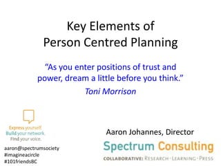 Key Elements of
Person Centred Planning
“As you enter positions of trust and
power, dream a little before you think.”
Toni Morrison

Aaron Johannes, Director
aaron@spectrumsociety
#imagineacircle
#101friendsBC

 