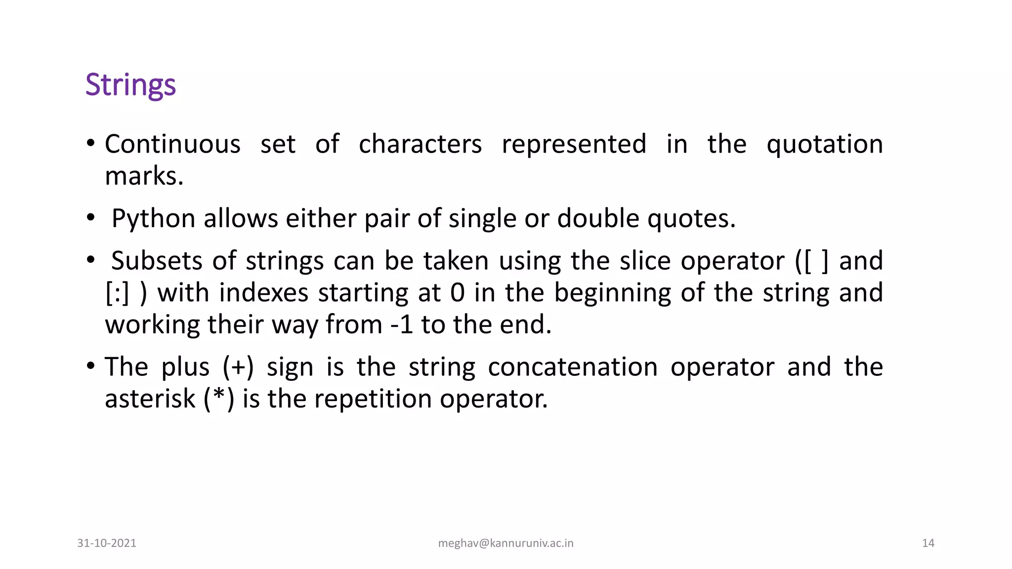 Strings
• Continuous set of characters represented in the quotation
marks.
• Python allows either pair of single or double quotes.
• Subsets of strings can be taken using the slice operator ([ ] and
[:] ) with indexes starting at 0 in the beginning of the string and
working their way from -1 to the end.
• The plus (+) sign is the string concatenation operator and the
asterisk (*) is the repetition operator.
31-10-2021 meghav@kannuruniv.ac.in 14
 