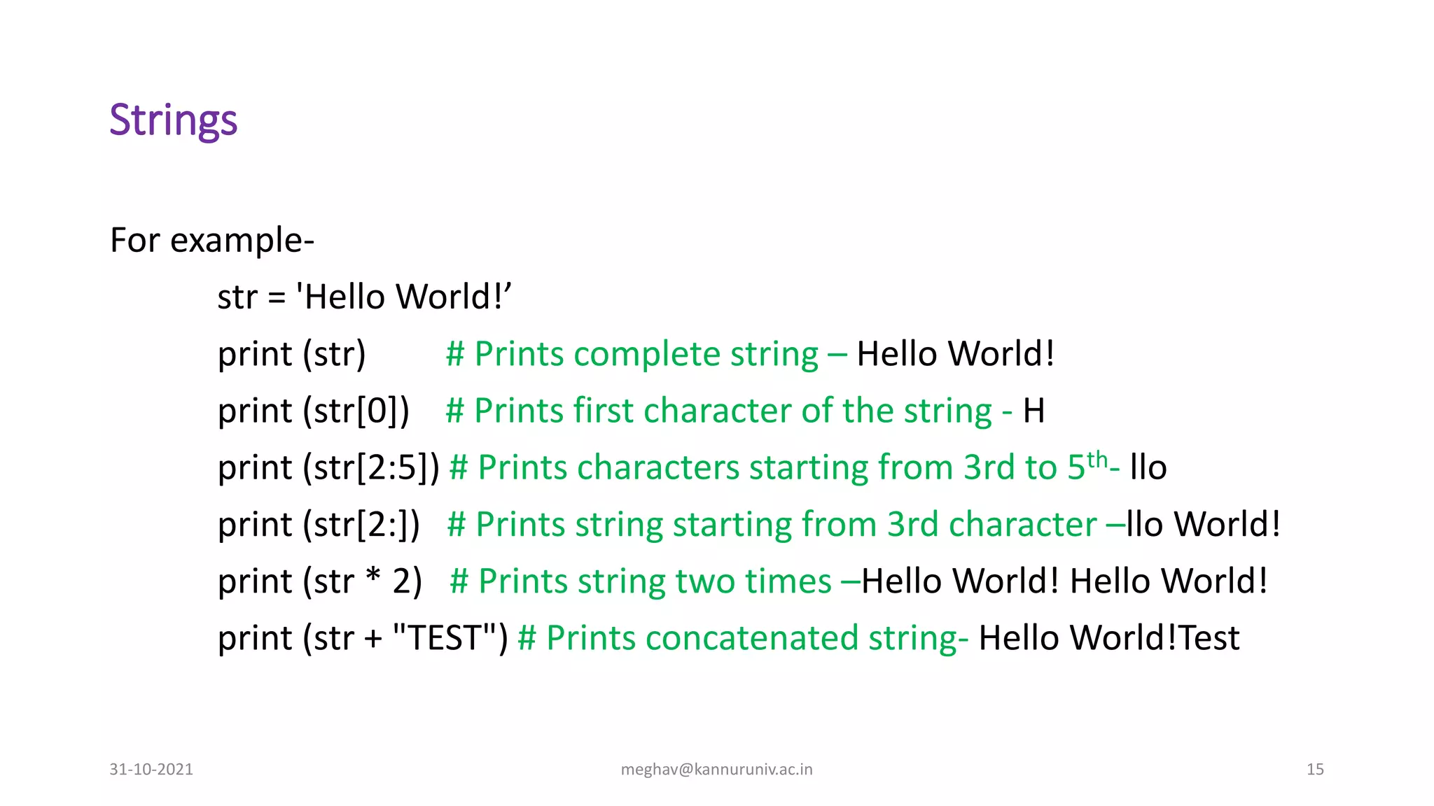 Strings
For example-
str = 'Hello World!’
print (str) # Prints complete string – Hello World!
print (str[0]) # Prints first character of the string - H
print (str[2:5]) # Prints characters starting from 3rd to 5th- llo
print (str[2:]) # Prints string starting from 3rd character –llo World!
print (str * 2) # Prints string two times –Hello World! Hello World!
print (str + "TEST") # Prints concatenated string- Hello World!Test
31-10-2021 meghav@kannuruniv.ac.in 15
 