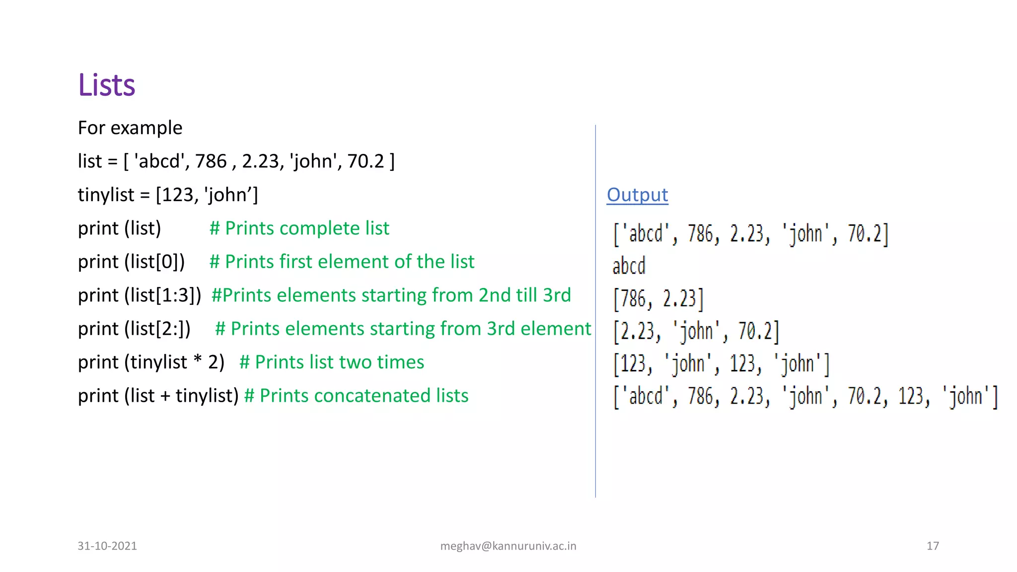 Lists
31-10-2021 meghav@kannuruniv.ac.in 17
For example
list = [ 'abcd', 786 , 2.23, 'john', 70.2 ]
tinylist = [123, 'john’] Output
print (list) # Prints complete list
print (list[0]) # Prints first element of the list
print (list[1:3]) #Prints elements starting from 2nd till 3rd
print (list[2:]) # Prints elements starting from 3rd element
print (tinylist * 2) # Prints list two times
print (list + tinylist) # Prints concatenated lists
 