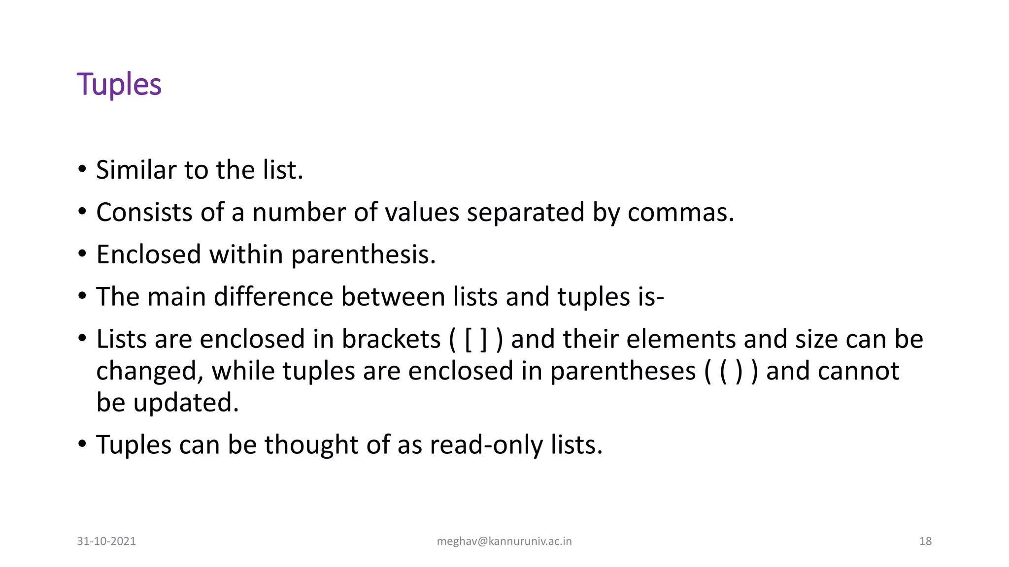 Tuples
• Similar to the list.
• Consists of a number of values separated by commas.
• Enclosed within parenthesis.
• The main difference between lists and tuples is-
• Lists are enclosed in brackets ( [ ] ) and their elements and size can be
changed, while tuples are enclosed in parentheses ( ( ) ) and cannot
be updated.
• Tuples can be thought of as read-only lists.
31-10-2021 meghav@kannuruniv.ac.in 18
 