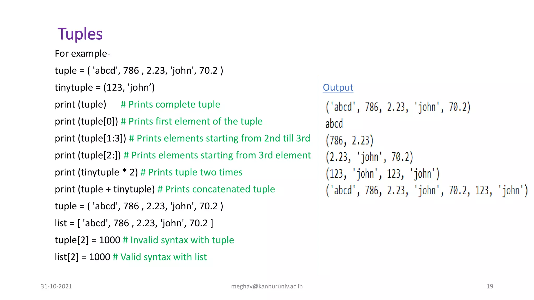 Tuples
For example-
tuple = ( 'abcd', 786 , 2.23, 'john', 70.2 )
tinytuple = (123, 'john’) Output
print (tuple) # Prints complete tuple
print (tuple[0]) # Prints first element of the tuple
print (tuple[1:3]) # Prints elements starting from 2nd till 3rd
print (tuple[2:]) # Prints elements starting from 3rd element
print (tinytuple * 2) # Prints tuple two times
print (tuple + tinytuple) # Prints concatenated tuple
tuple = ( 'abcd', 786 , 2.23, 'john', 70.2 )
list = [ 'abcd', 786 , 2.23, 'john', 70.2 ]
tuple[2] = 1000 # Invalid syntax with tuple
list[2] = 1000 # Valid syntax with list
31-10-2021 meghav@kannuruniv.ac.in 19
 