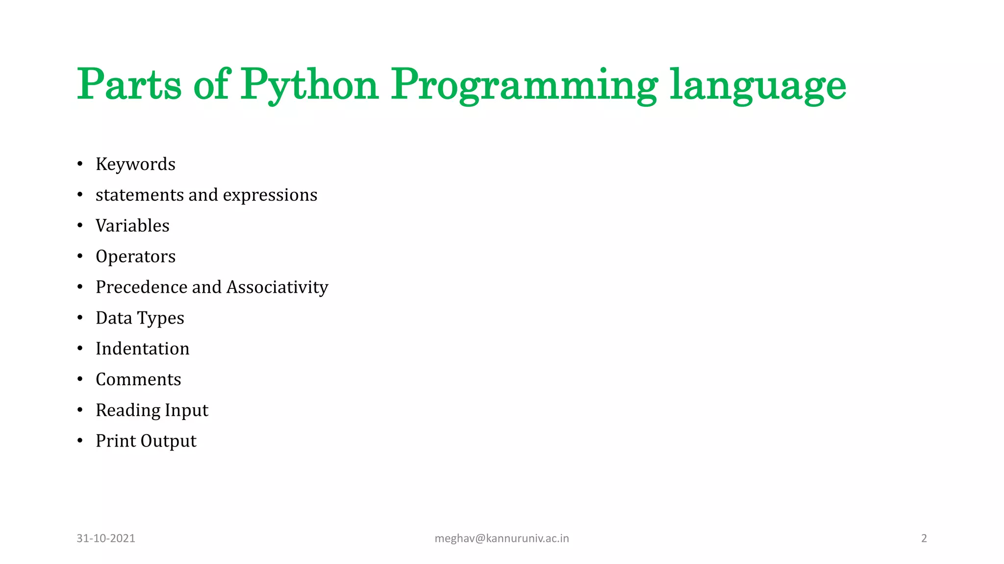 Parts of Python Programming language
• Keywords
• statements and expressions
• Variables
• Operators
• Precedence and Associativity
• Data Types
• Indentation
• Comments
• Reading Input
• Print Output
31-10-2021 meghav@kannuruniv.ac.in 2
 