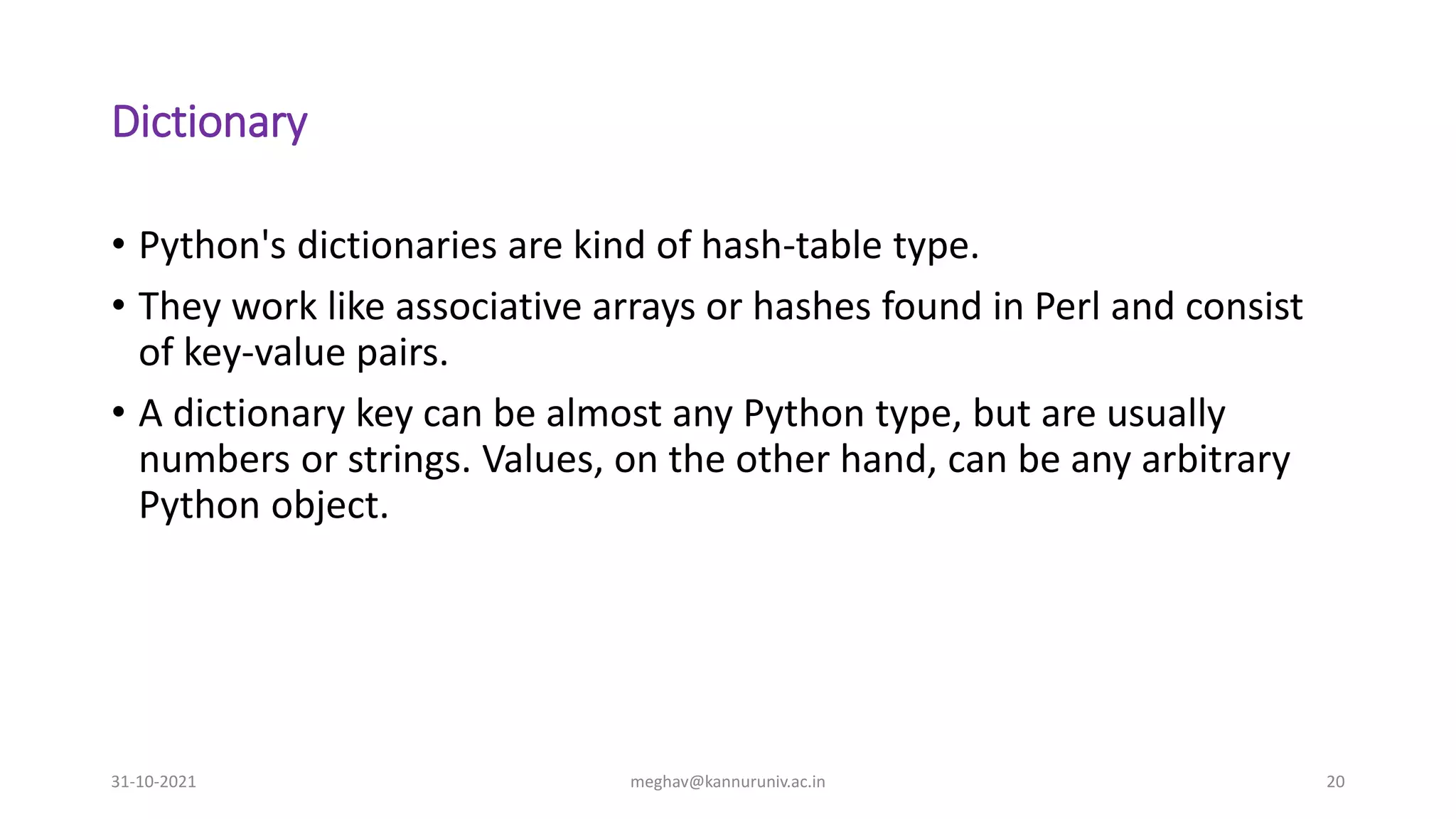 Dictionary
• Python's dictionaries are kind of hash-table type.
• They work like associative arrays or hashes found in Perl and consist
of key-value pairs.
• A dictionary key can be almost any Python type, but are usually
numbers or strings. Values, on the other hand, can be any arbitrary
Python object.
31-10-2021 meghav@kannuruniv.ac.in 20
 