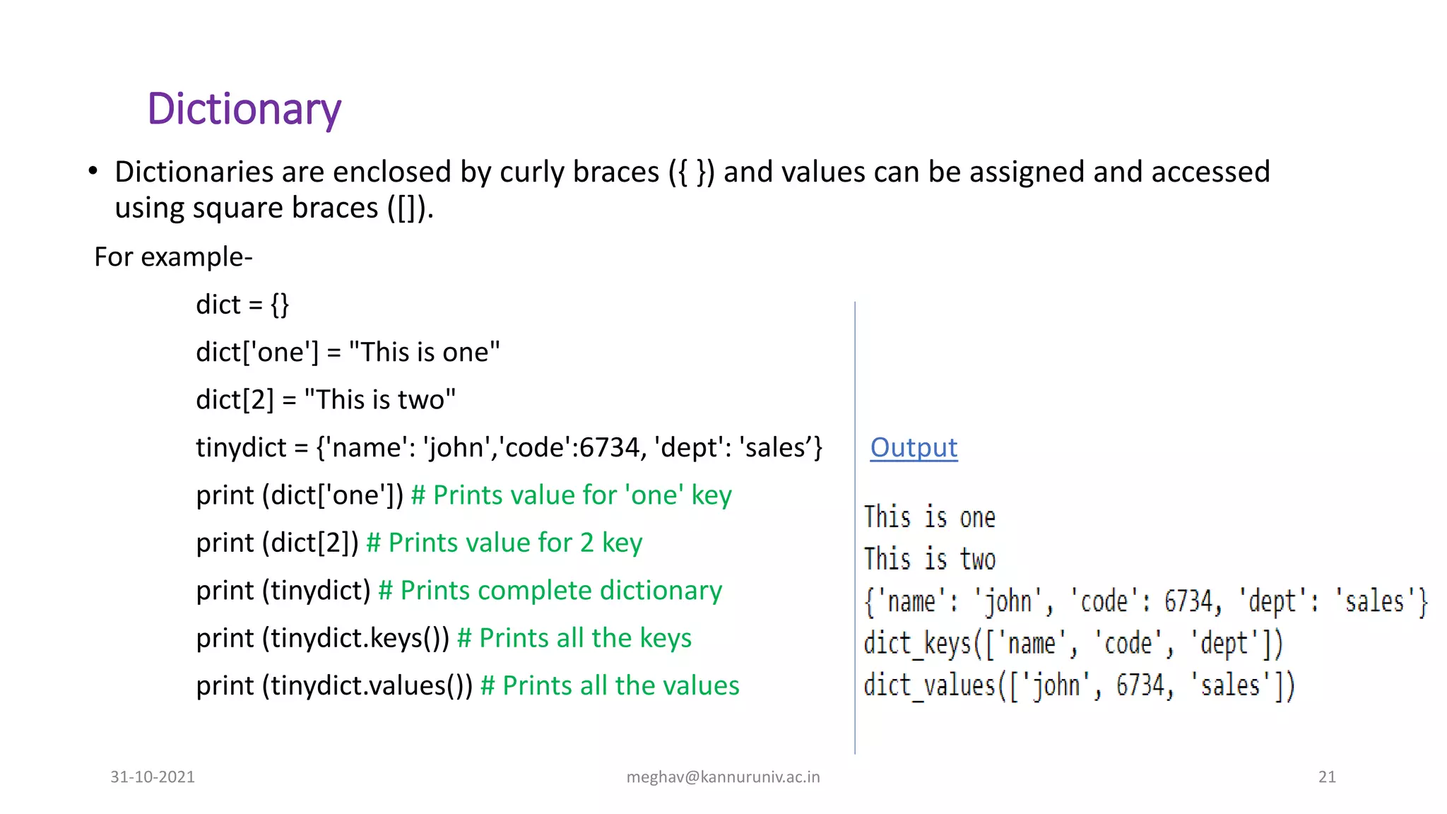 Dictionary
• Dictionaries are enclosed by curly braces ({ }) and values can be assigned and accessed
using square braces ([]).
For example-
dict = {}
dict['one'] = "This is one"
dict[2] = "This is two"
tinydict = {'name': 'john','code':6734, 'dept': 'sales’} Output
print (dict['one']) # Prints value for 'one' key
print (dict[2]) # Prints value for 2 key
print (tinydict) # Prints complete dictionary
print (tinydict.keys()) # Prints all the keys
print (tinydict.values()) # Prints all the values
31-10-2021 meghav@kannuruniv.ac.in 21
 