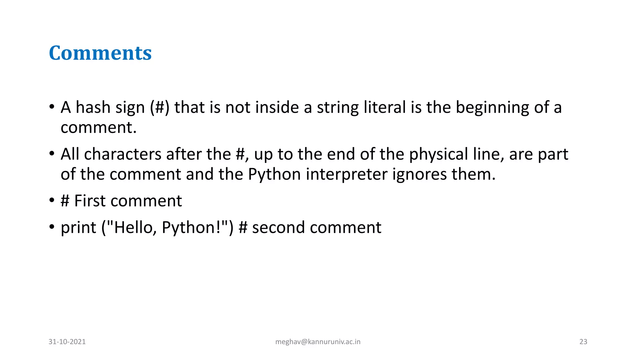 Comments
• A hash sign (#) that is not inside a string literal is the beginning of a
comment.
• All characters after the #, up to the end of the physical line, are part
of the comment and the Python interpreter ignores them.
• # First comment
• print ("Hello, Python!") # second comment
31-10-2021 meghav@kannuruniv.ac.in 23
 