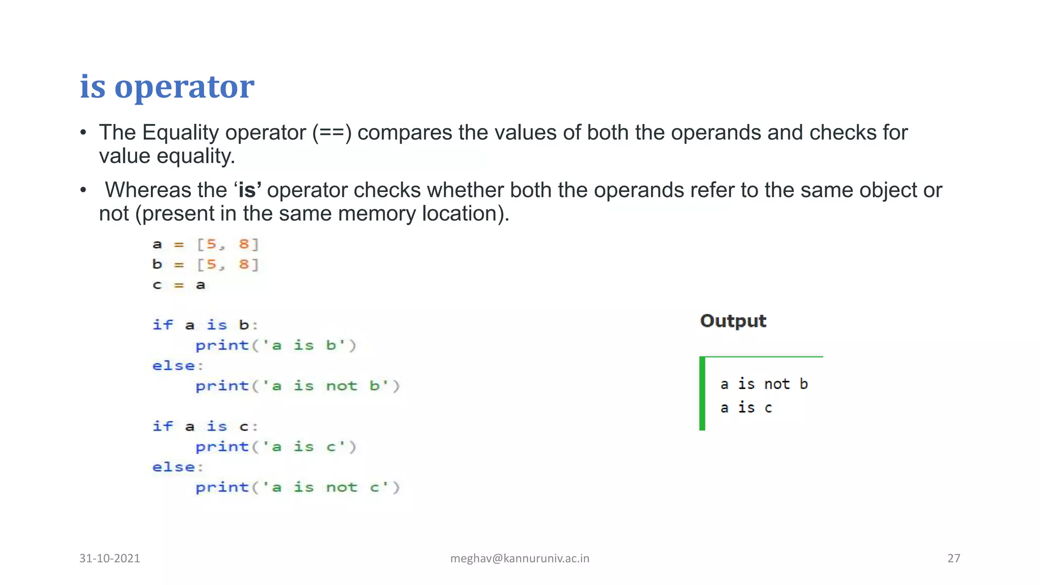 is operator
• The Equality operator (==) compares the values of both the operands and checks for
value equality.
• Whereas the ‘is’ operator checks whether both the operands refer to the same object or
not (present in the same memory location).
31-10-2021 meghav@kannuruniv.ac.in 27
 