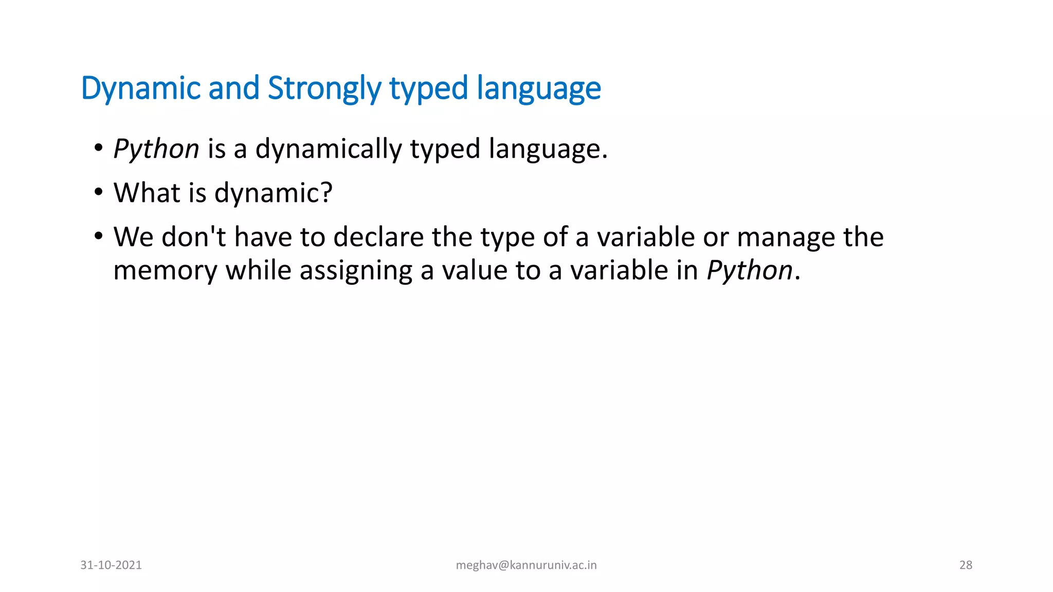 Dynamic and Strongly typed language
• Python is a dynamically typed language.
• What is dynamic?
• We don't have to declare the type of a variable or manage the
memory while assigning a value to a variable in Python.
31-10-2021 meghav@kannuruniv.ac.in 28
 