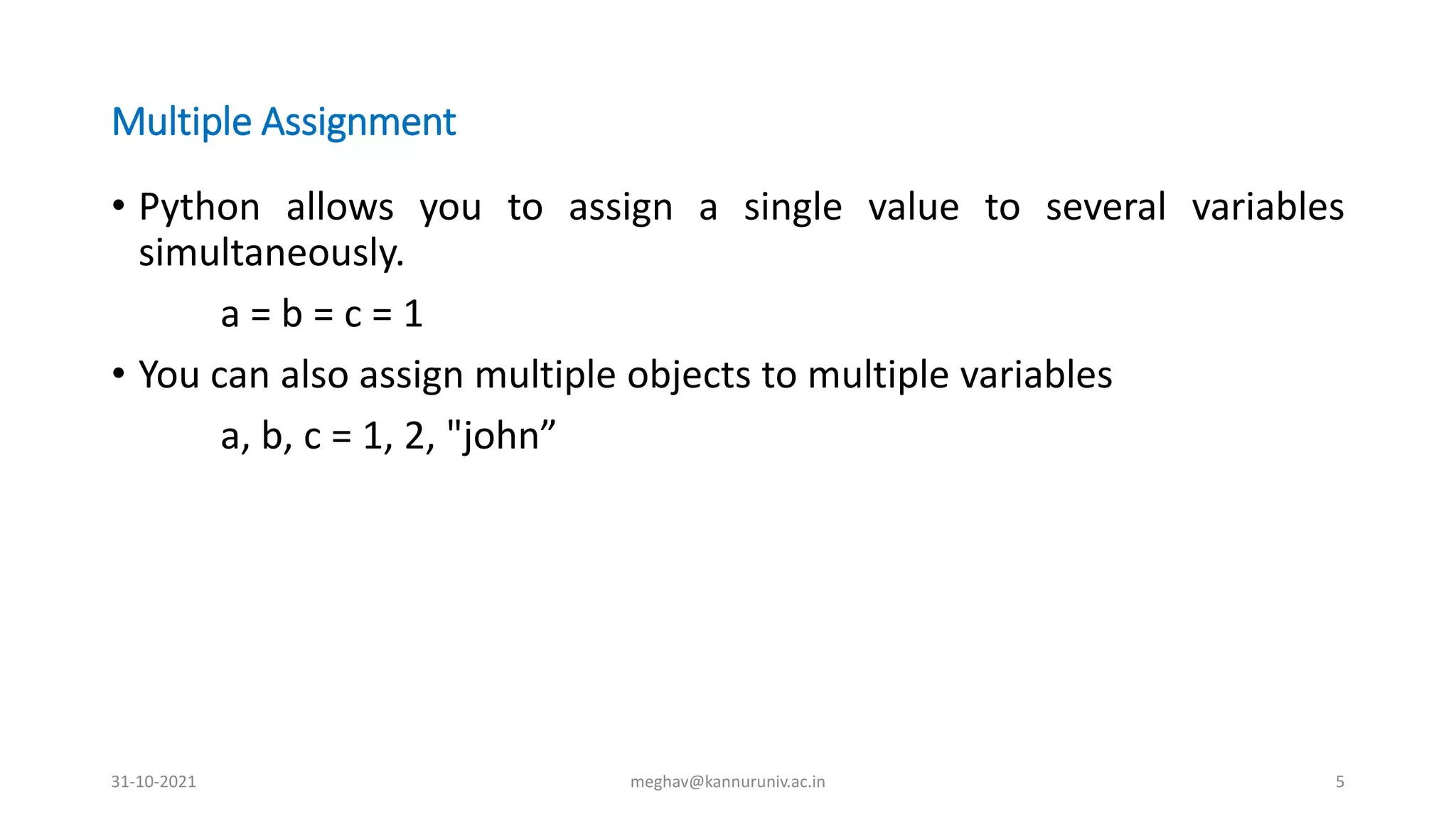 Multiple Assignment
• Python allows you to assign a single value to several variables
simultaneously.
a = b = c = 1
• You can also assign multiple objects to multiple variables
a, b, c = 1, 2, "john”
31-10-2021 meghav@kannuruniv.ac.in 5
 