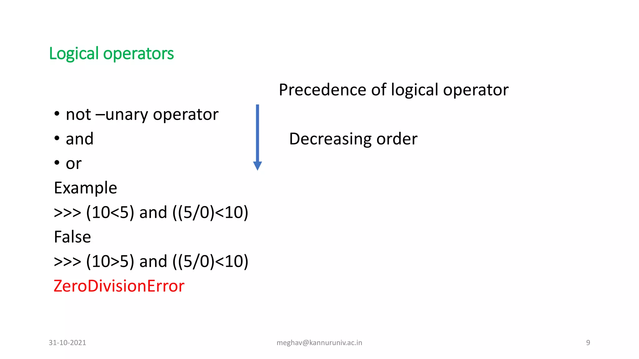 Logical operators
Precedence of logical operator
• not –unary operator
• and Decreasing order
• or
Example
>>> (10<5) and ((5/0)<10)
False
>>> (10>5) and ((5/0)<10)
ZeroDivisionError
31-10-2021 meghav@kannuruniv.ac.in 9
 