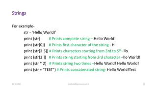 Strings
For example-
str = 'Hello World!’
print (str) # Prints complete string – Hello World!
print (str[0]) # Prints first character of the string - H
print (str[2:5]) # Prints characters starting from 3rd to 5th- llo
print (str[2:]) # Prints string starting from 3rd character –llo World!
print (str * 2) # Prints string two times –Hello World! Hello World!
print (str + "TEST") # Prints concatenated string- Hello World!Test
31-10-2021 meghav@kannuruniv.ac.in 15
 
