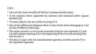 Lists
• Lists are the most versatile of Python's compound data types.
• A list contains items separated by commas and enclosed within square
brackets ([]).
• To some extent, lists are similar to arrays in C.
• One of the differences between them is that all the items belonging to a list
can be of different data type.
• The values stored in a list can be accessed using the slice operator ([ ] and
[:]) with indexes starting at 0 in the beginning of the list and working their
way to end -1.
• The plus (+) sign is the list concatenation operator, and the asterisk (*) is
the repetition operator.
31-10-2021 meghav@kannuruniv.ac.in 16
 