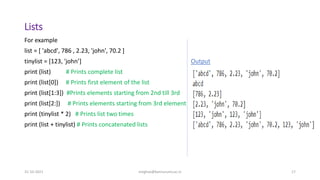 Lists
31-10-2021 meghav@kannuruniv.ac.in 17
For example
list = [ 'abcd', 786 , 2.23, 'john', 70.2 ]
tinylist = [123, 'john’] Output
print (list) # Prints complete list
print (list[0]) # Prints first element of the list
print (list[1:3]) #Prints elements starting from 2nd till 3rd
print (list[2:]) # Prints elements starting from 3rd element
print (tinylist * 2) # Prints list two times
print (list + tinylist) # Prints concatenated lists
 