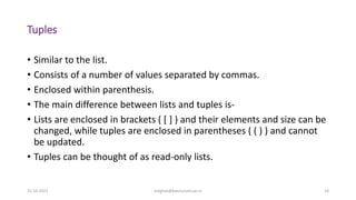 Tuples
• Similar to the list.
• Consists of a number of values separated by commas.
• Enclosed within parenthesis.
• The main difference between lists and tuples is-
• Lists are enclosed in brackets ( [ ] ) and their elements and size can be
changed, while tuples are enclosed in parentheses ( ( ) ) and cannot
be updated.
• Tuples can be thought of as read-only lists.
31-10-2021 meghav@kannuruniv.ac.in 18
 