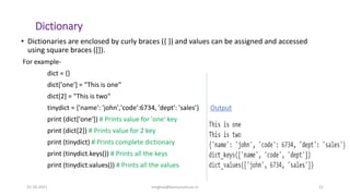 Dictionary
• Dictionaries are enclosed by curly braces ({ }) and values can be assigned and accessed
using square braces ([]).
For example-
dict = {}
dict['one'] = "This is one"
dict[2] = "This is two"
tinydict = {'name': 'john','code':6734, 'dept': 'sales’} Output
print (dict['one']) # Prints value for 'one' key
print (dict[2]) # Prints value for 2 key
print (tinydict) # Prints complete dictionary
print (tinydict.keys()) # Prints all the keys
print (tinydict.values()) # Prints all the values
31-10-2021 meghav@kannuruniv.ac.in 21
 
