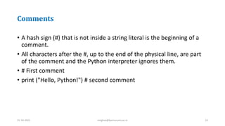 Comments
• A hash sign (#) that is not inside a string literal is the beginning of a
comment.
• All characters after the #, up to the end of the physical line, are part
of the comment and the Python interpreter ignores them.
• # First comment
• print ("Hello, Python!") # second comment
31-10-2021 meghav@kannuruniv.ac.in 23
 