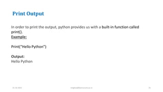 Print Output
31-10-2021 meghav@kannuruniv.ac.in 25
In order to print the output, python provides us with a built-in function called
print().
Example:
Print(“Hello Python”)
Output:
Hello Python
 