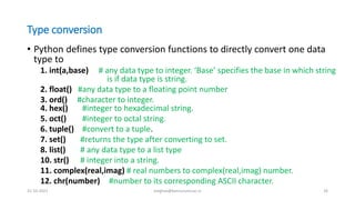 Type conversion
• Python defines type conversion functions to directly convert one data
type to
1. int(a,base) # any data type to integer. ‘Base’ specifies the base in which string
is if data type is string.
2. float() #any data type to a floating point number
3. ord() #character to integer.
4. hex() #integer to hexadecimal string.
5. oct() #integer to octal string.
6. tuple() #convert to a tuple.
7. set() #returns the type after converting to set.
8. list() # any data type to a list type
10. str() # integer into a string.
11. complex(real,imag) # real numbers to complex(real,imag) number.
12. chr(number) #number to its corresponding ASCII character.
31-10-2021 meghav@kannuruniv.ac.in 26
 