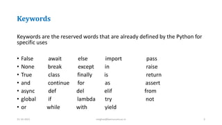 Keywords
Keywords are the reserved words that are already defined by the Python for
specific uses
• False await else import pass
• None break except in raise
• True class finally is return
• and continue for as assert
• async def del elif from
• global if lambda try not
• or while with yield
31-10-2021 meghav@kannuruniv.ac.in 3
 