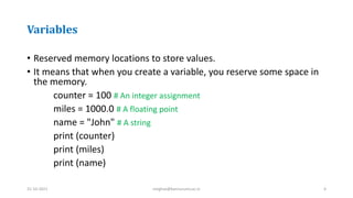 Variables
• Reserved memory locations to store values.
• It means that when you create a variable, you reserve some space in
the memory.
counter = 100 # An integer assignment
miles = 1000.0 # A floating point
name = "John" # A string
print (counter)
print (miles)
print (name)
31-10-2021 meghav@kannuruniv.ac.in 4
 