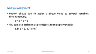 Multiple Assignment
• Python allows you to assign a single value to several variables
simultaneously.
a = b = c = 1
• You can also assign multiple objects to multiple variables
a, b, c = 1, 2, "john”
31-10-2021 meghav@kannuruniv.ac.in 5
 