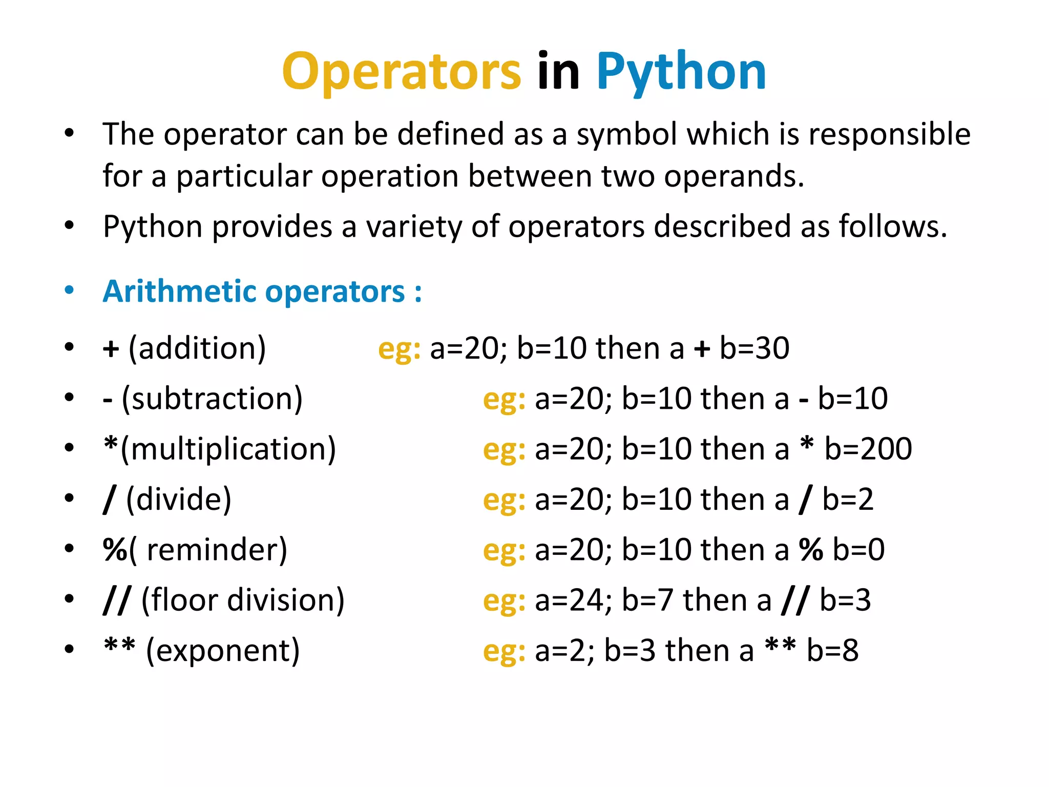Operators in Python
• The operator can be defined as a symbol which is responsible
for a particular operation between two operands.
• Python provides a variety of operators described as follows.
• Arithmetic operators :
• + (addition) eg: a=20; b=10 then a + b=30
• - (subtraction) eg: a=20; b=10 then a - b=10
• *(multiplication) eg: a=20; b=10 then a * b=200
• / (divide) eg: a=20; b=10 then a / b=2
• %( reminder) eg: a=20; b=10 then a % b=0
• // (floor division) eg: a=24; b=7 then a // b=3
• ** (exponent) eg: a=2; b=3 then a ** b=8
 