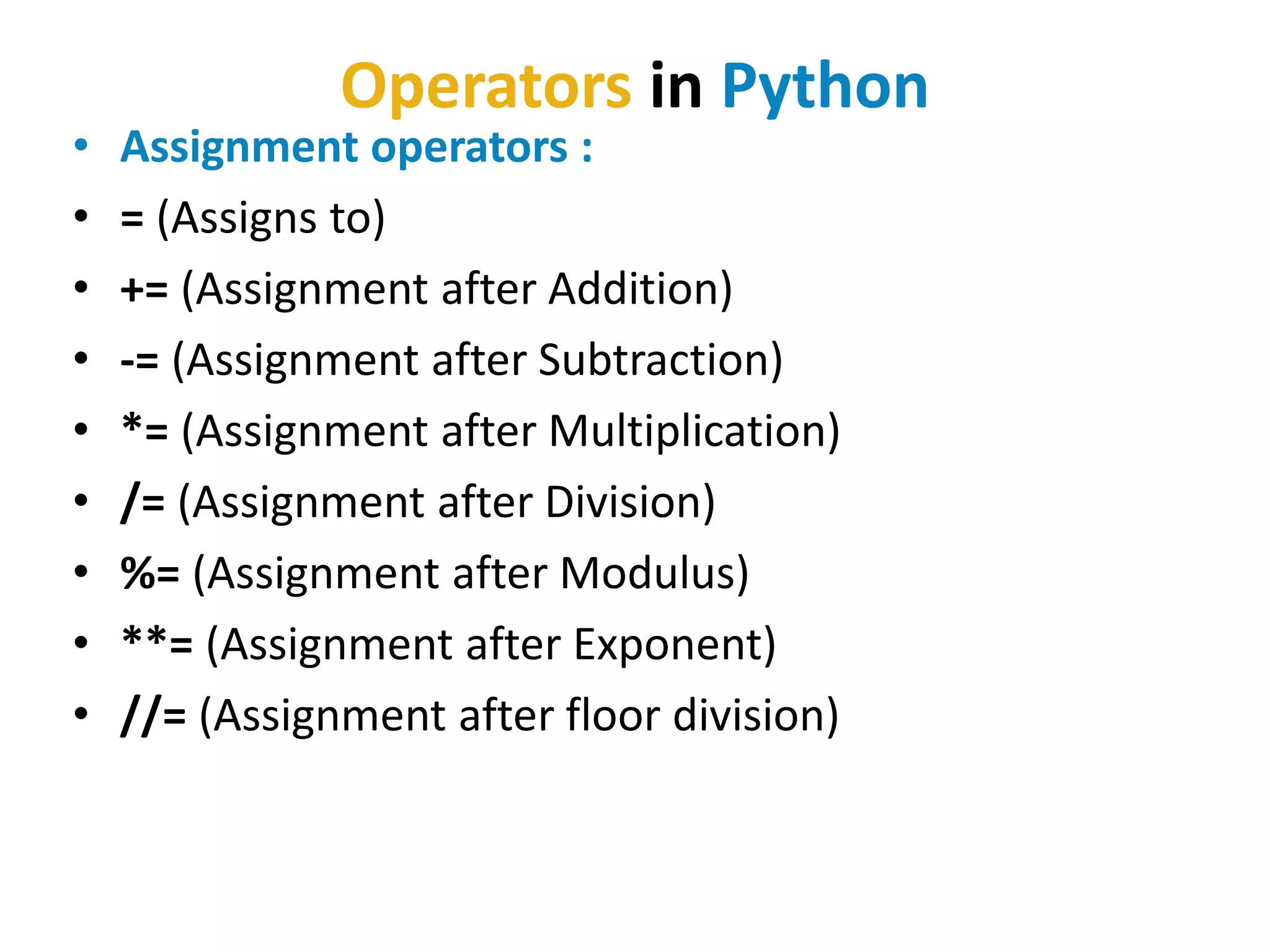 Operators in Python
• Assignment operators :
• = (Assigns to)
• += (Assignment after Addition)
• -= (Assignment after Subtraction)
• *= (Assignment after Multiplication)
• /= (Assignment after Division)
• %= (Assignment after Modulus)
• **= (Assignment after Exponent)
• //= (Assignment after floor division)
 