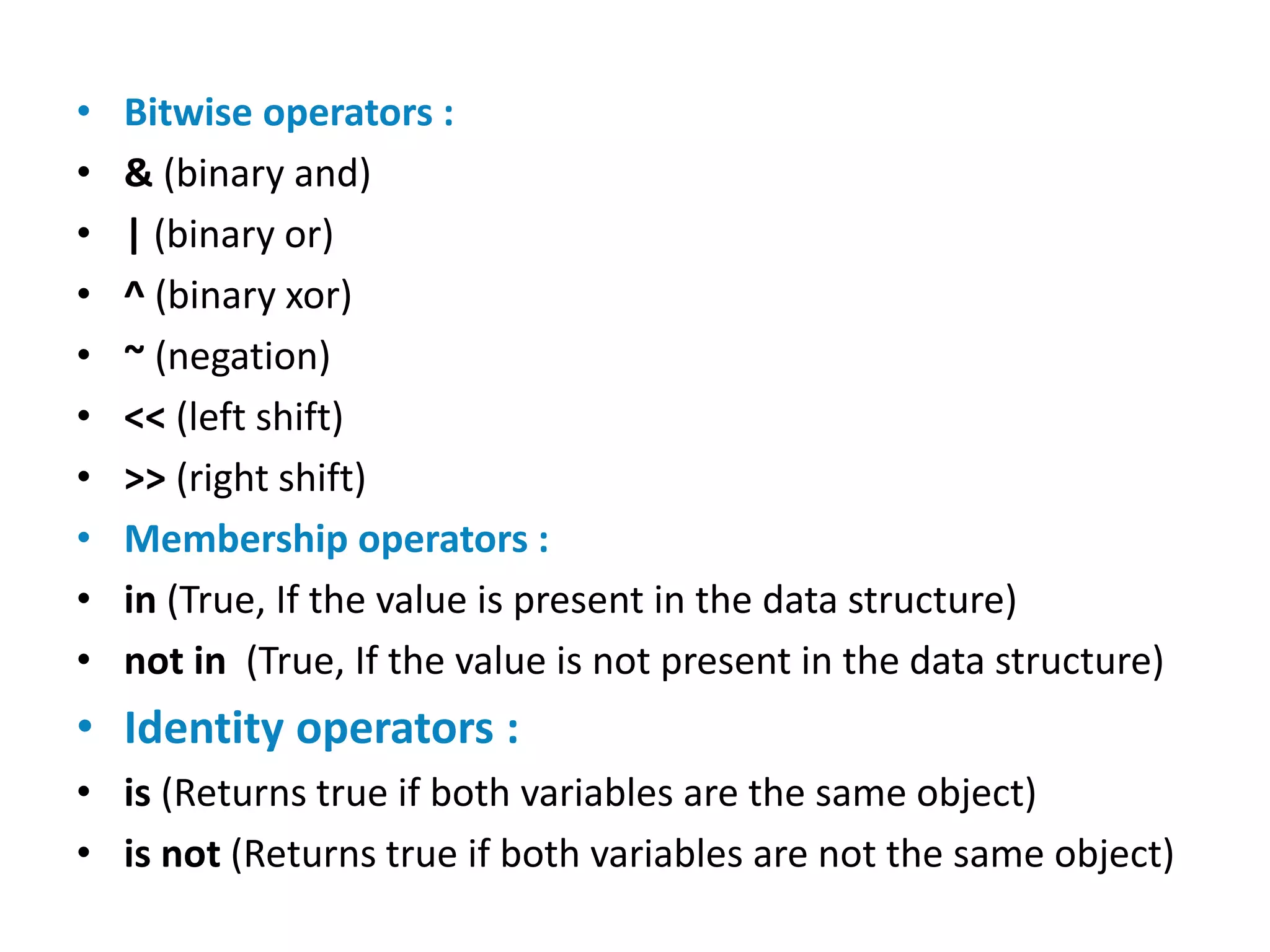 • Bitwise operators :
• & (binary and)
• | (binary or)
• ^ (binary xor)
• ~ (negation)
• << (left shift)
• >> (right shift)
• Membership operators :
• in (True, If the value is present in the data structure)
• not in (True, If the value is not present in the data structure)
• Identity operators :
• is (Returns true if both variables are the same object)
• is not (Returns true if both variables are not the same object)
 