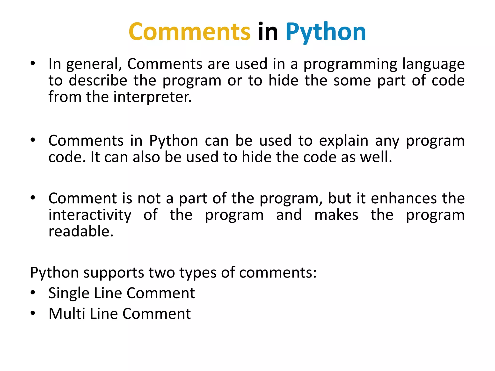 Comments in Python
• In general, Comments are used in a programming language
to describe the program or to hide the some part of code
from the interpreter.
• Comments in Python can be used to explain any program
code. It can also be used to hide the code as well.
• Comment is not a part of the program, but it enhances the
interactivity of the program and makes the program
readable.
Python supports two types of comments:
• Single Line Comment
• Multi Line Comment
 