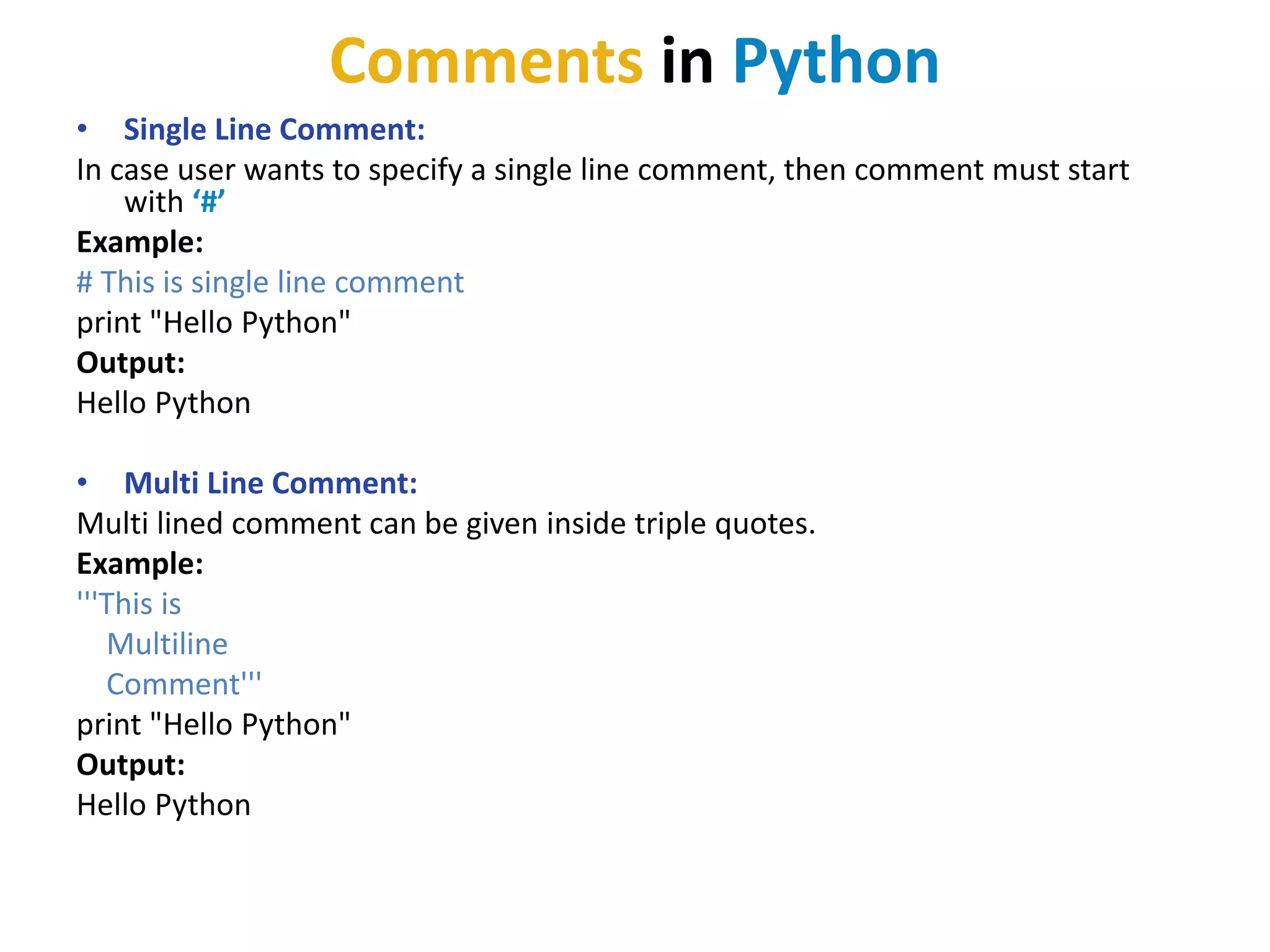 Comments in Python
• Single Line Comment:
In case user wants to specify a single line comment, then comment must start
with ‘#’
Example:
# This is single line comment
print "Hello Python"
Output:
Hello Python
• Multi Line Comment:
Multi lined comment can be given inside triple quotes.
Example:
'''This is
Multiline
Comment'''
print "Hello Python"
Output:
Hello Python
 