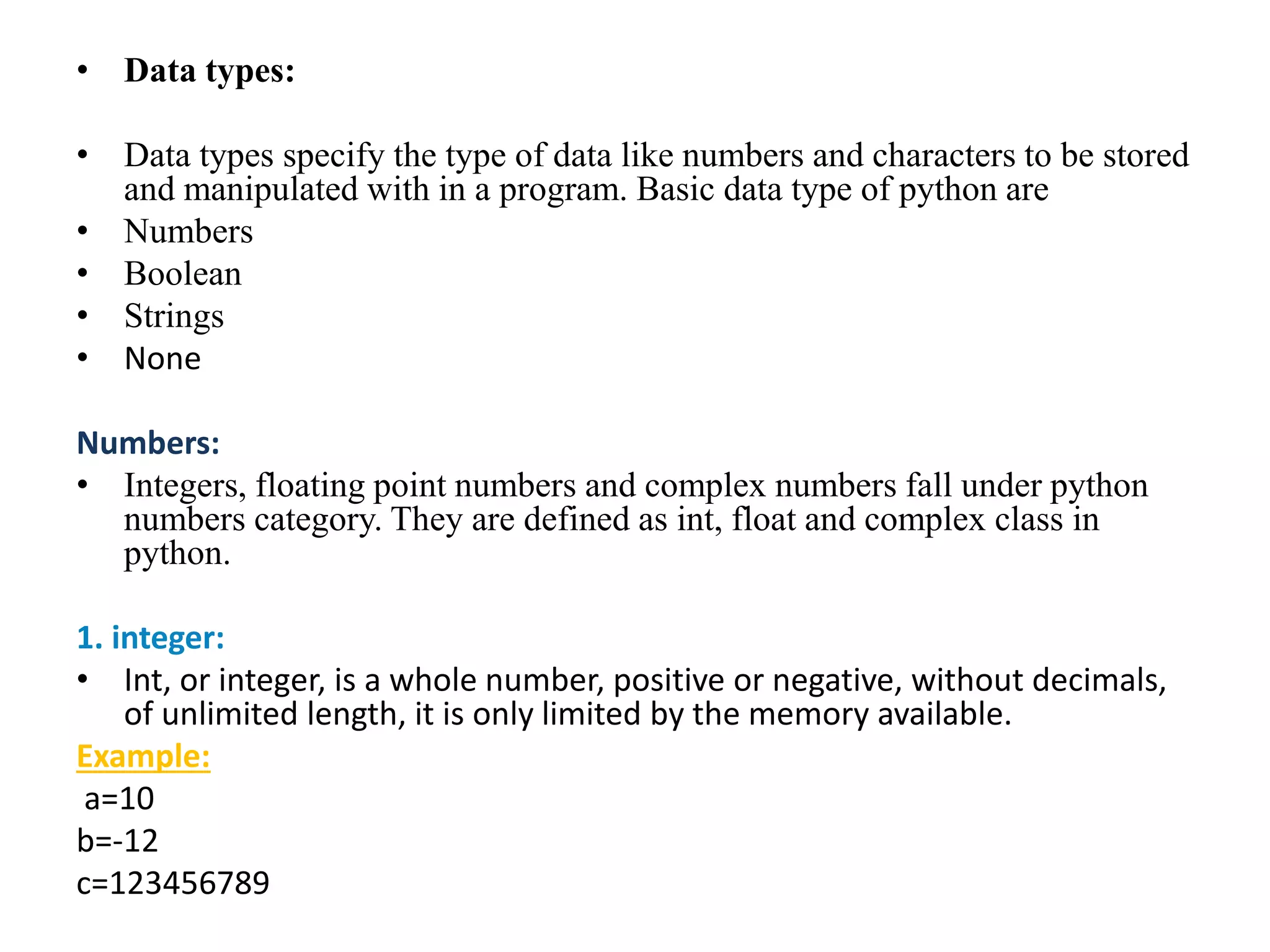 • Data types:
• Data types specify the type of data like numbers and characters to be stored
and manipulated with in a program. Basic data type of python are
• Numbers
• Boolean
• Strings
• None
Numbers:
• Integers, floating point numbers and complex numbers fall under python
numbers category. They are defined as int, float and complex class in
python.
1. integer:
• Int, or integer, is a whole number, positive or negative, without decimals,
of unlimited length, it is only limited by the memory available.
Example:
a=10
b=-12
c=123456789
 