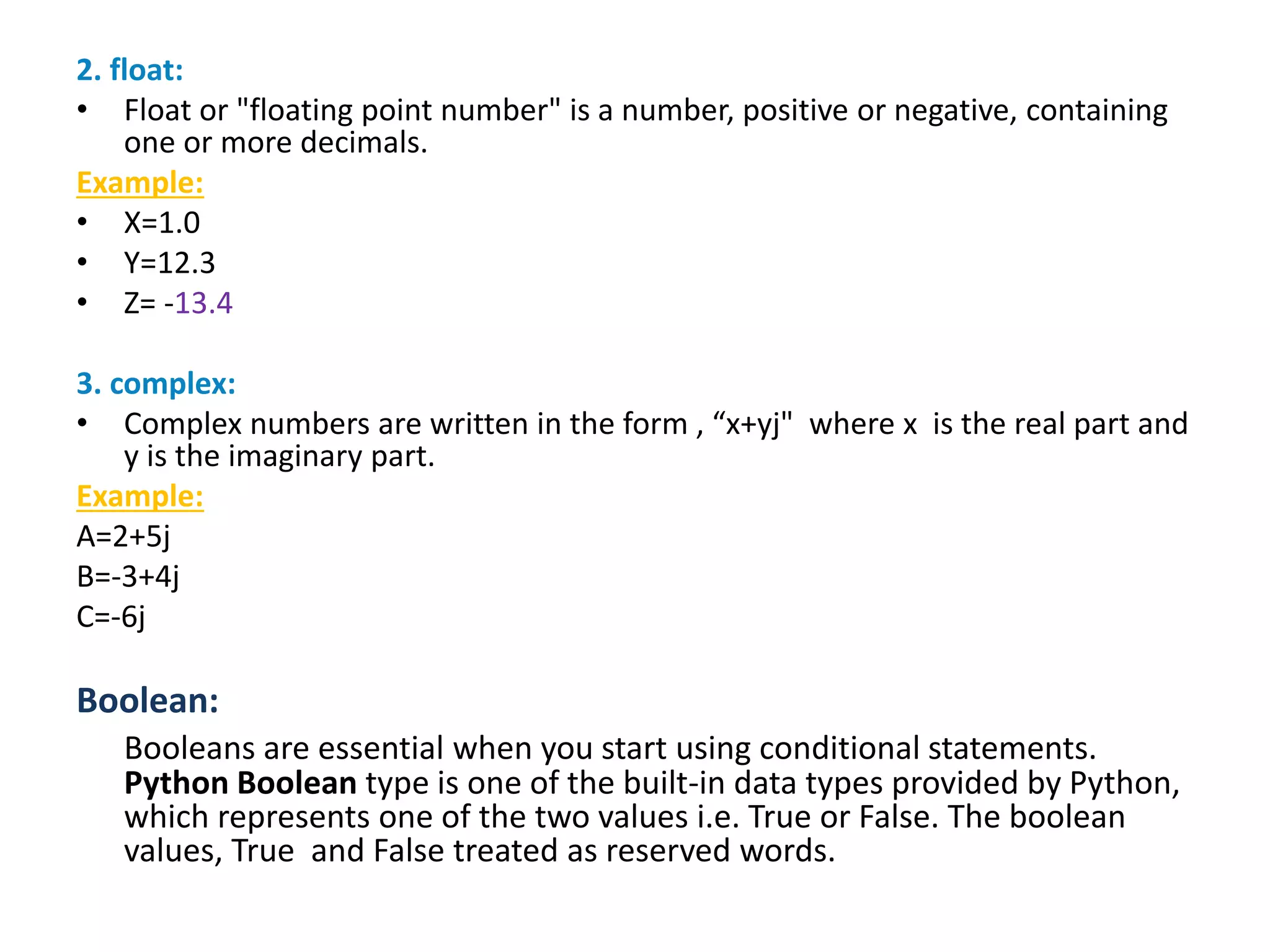 2. float:
• Float or "floating point number" is a number, positive or negative, containing
one or more decimals.
Example:
• X=1.0
• Y=12.3
• Z= -13.4
3. complex:
• Complex numbers are written in the form , “x+yj" where x is the real part and
y is the imaginary part.
Example:
A=2+5j
B=-3+4j
C=-6j
Boolean:
Booleans are essential when you start using conditional statements.
Python Boolean type is one of the built-in data types provided by Python,
which represents one of the two values i.e. True or False. The boolean
values, True and False treated as reserved words.
 