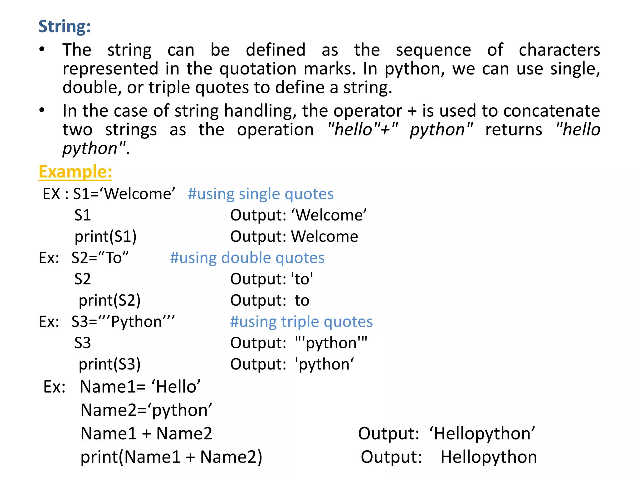 String:
• The string can be defined as the sequence of characters
represented in the quotation marks. In python, we can use single,
double, or triple quotes to define a string.
• In the case of string handling, the operator + is used to concatenate
two strings as the operation "hello"+" python" returns "hello
python".
Example:
EX : S1=‘Welcome’ #using single quotes
S1 Output: ‘Welcome’
print(S1) Output: Welcome
Ex: S2=“To” #using double quotes
S2 Output: 'to'
print(S2) Output: to
Ex: S3=‘’’Python’’’ #using triple quotes
S3 Output: "'python'"
print(S3) Output: 'python‘
Ex: Name1= ‘Hello’
Name2=‘python’
Name1 + Name2 Output: ‘Hellopython’
print(Name1 + Name2) Output: Hellopython
 