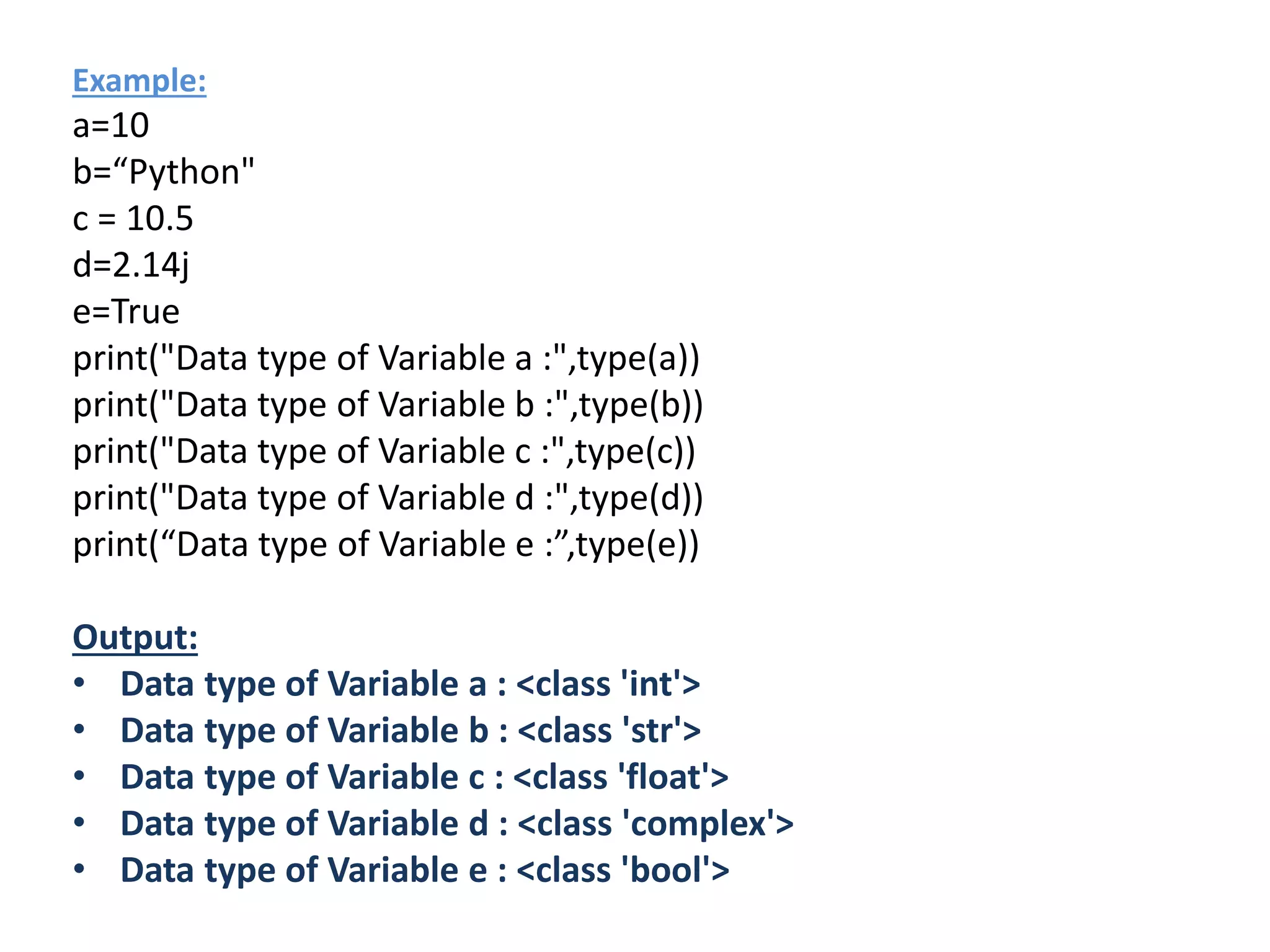 Example:
a=10
b=“Python"
c = 10.5
d=2.14j
e=True
print("Data type of Variable a :",type(a))
print("Data type of Variable b :",type(b))
print("Data type of Variable c :",type(c))
print("Data type of Variable d :",type(d))
print(“Data type of Variable e :”,type(e))
Output:
• Data type of Variable a : <class 'int'>
• Data type of Variable b : <class 'str'>
• Data type of Variable c : <class 'float'>
• Data type of Variable d : <class 'complex'>
• Data type of Variable e : <class 'bool'>
 