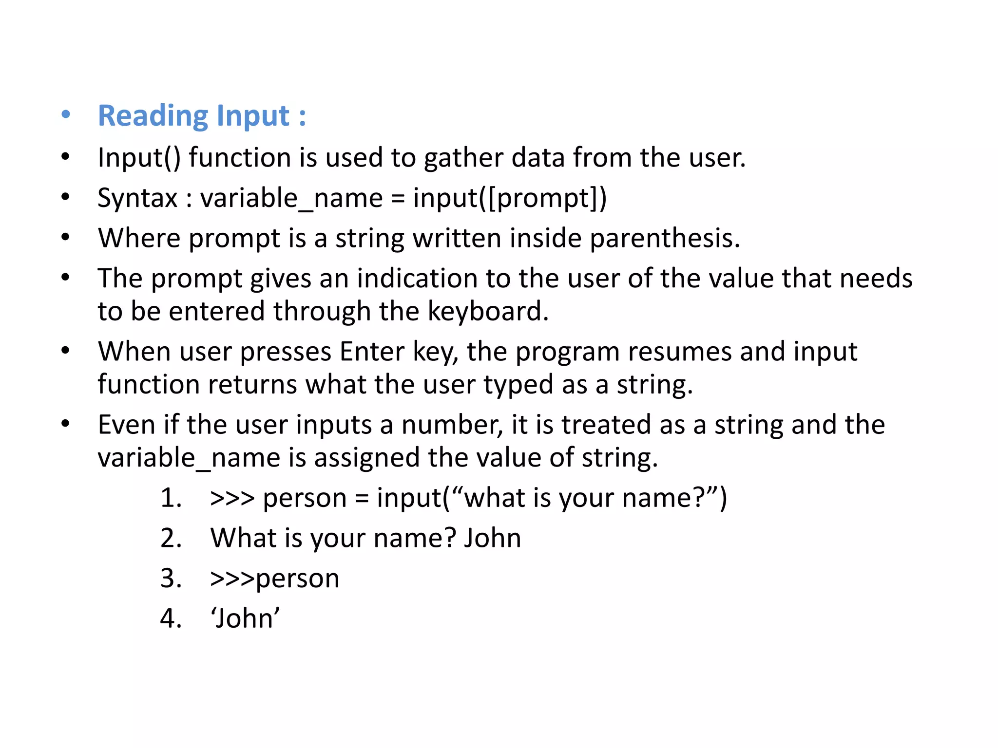 • Reading Input :
• Input() function is used to gather data from the user.
• Syntax : variable_name = input([prompt])
• Where prompt is a string written inside parenthesis.
• The prompt gives an indication to the user of the value that needs
to be entered through the keyboard.
• When user presses Enter key, the program resumes and input
function returns what the user typed as a string.
• Even if the user inputs a number, it is treated as a string and the
variable_name is assigned the value of string.
1. >>> person = input(“what is your name?”)
2. What is your name? John
3. >>>person
4. ‘John’
 