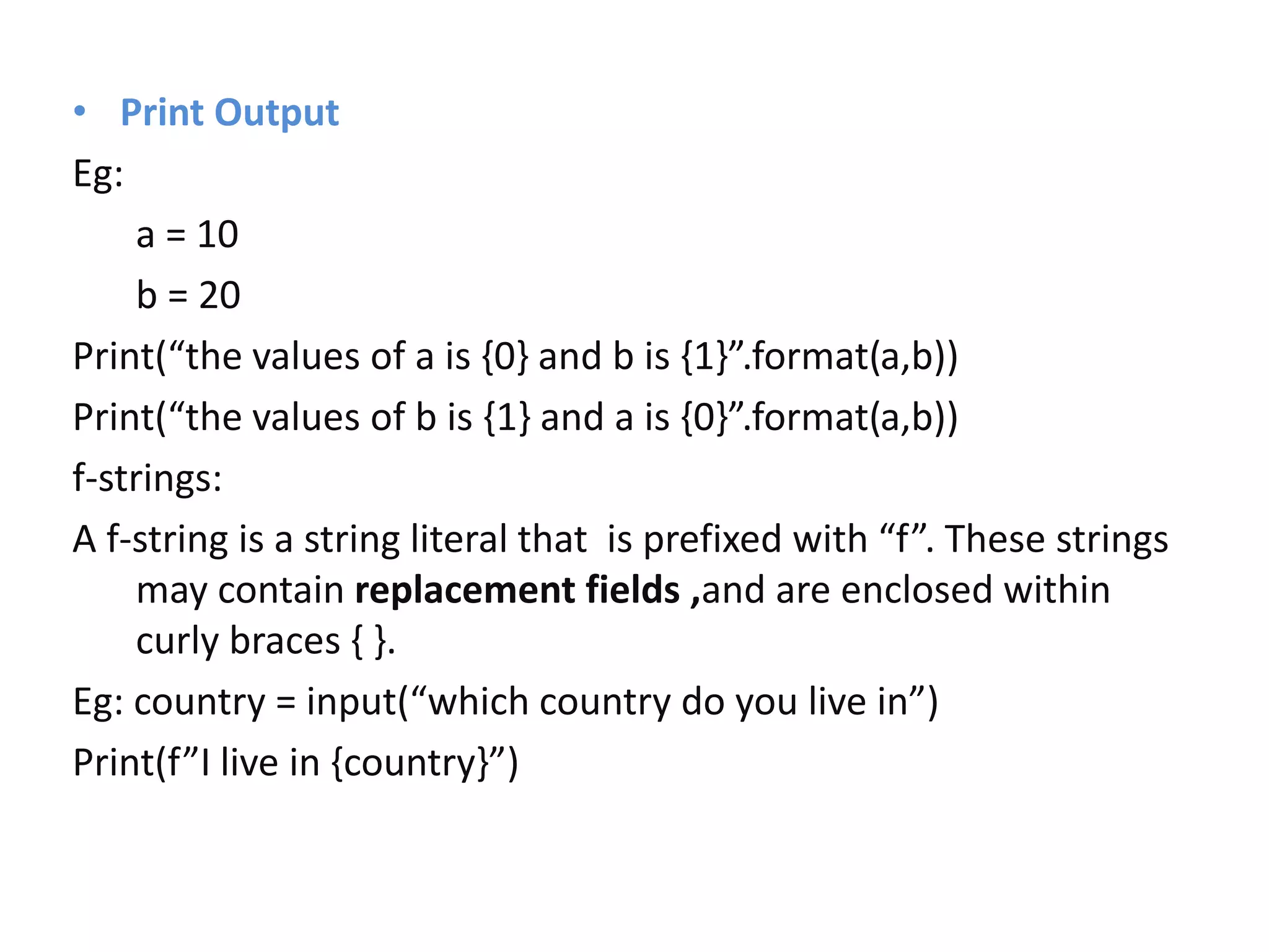 • Print Output
Eg:
a = 10
b = 20
Print(“the values of a is {0} and b is {1}”.format(a,b))
Print(“the values of b is {1} and a is {0}”.format(a,b))
f-strings:
A f-string is a string literal that is prefixed with “f”. These strings
may contain replacement fields ,and are enclosed within
curly braces { }.
Eg: country = input(“which country do you live in”)
Print(f”I live in {country}”)
 