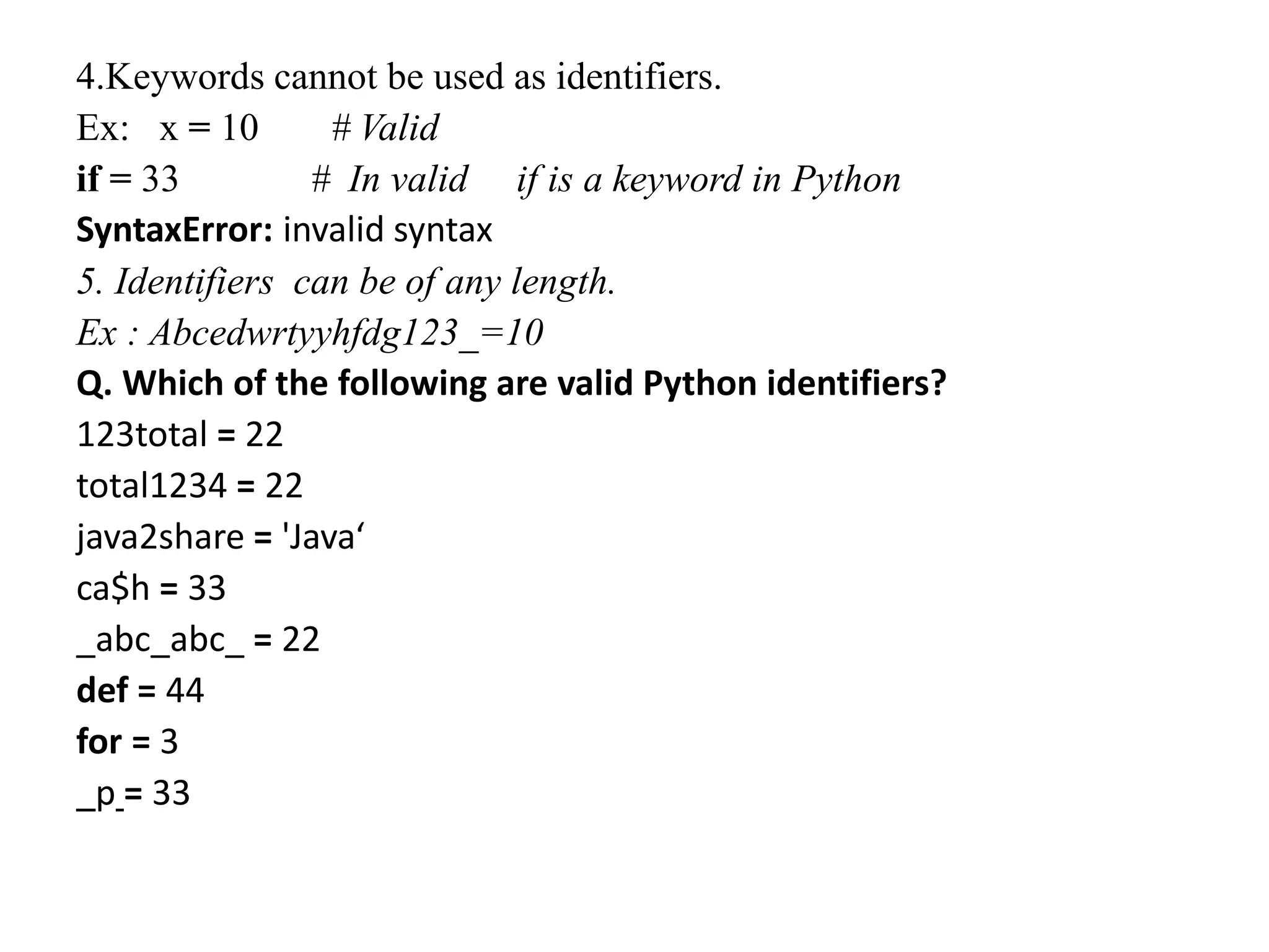 4.Keywords cannot be used as identifiers.
Ex: x = 10 # Valid
if = 33 # In valid if is a keyword in Python
SyntaxError: invalid syntax
5. Identifiers can be of any length.
Ex : Abcedwrtyyhfdg123_=10
Q. Which of the following are valid Python identifiers?
123total = 22
total1234 = 22
java2share = 'Java‘
ca$h = 33
_abc_abc_ = 22
def = 44
for = 3
_p = 33
 