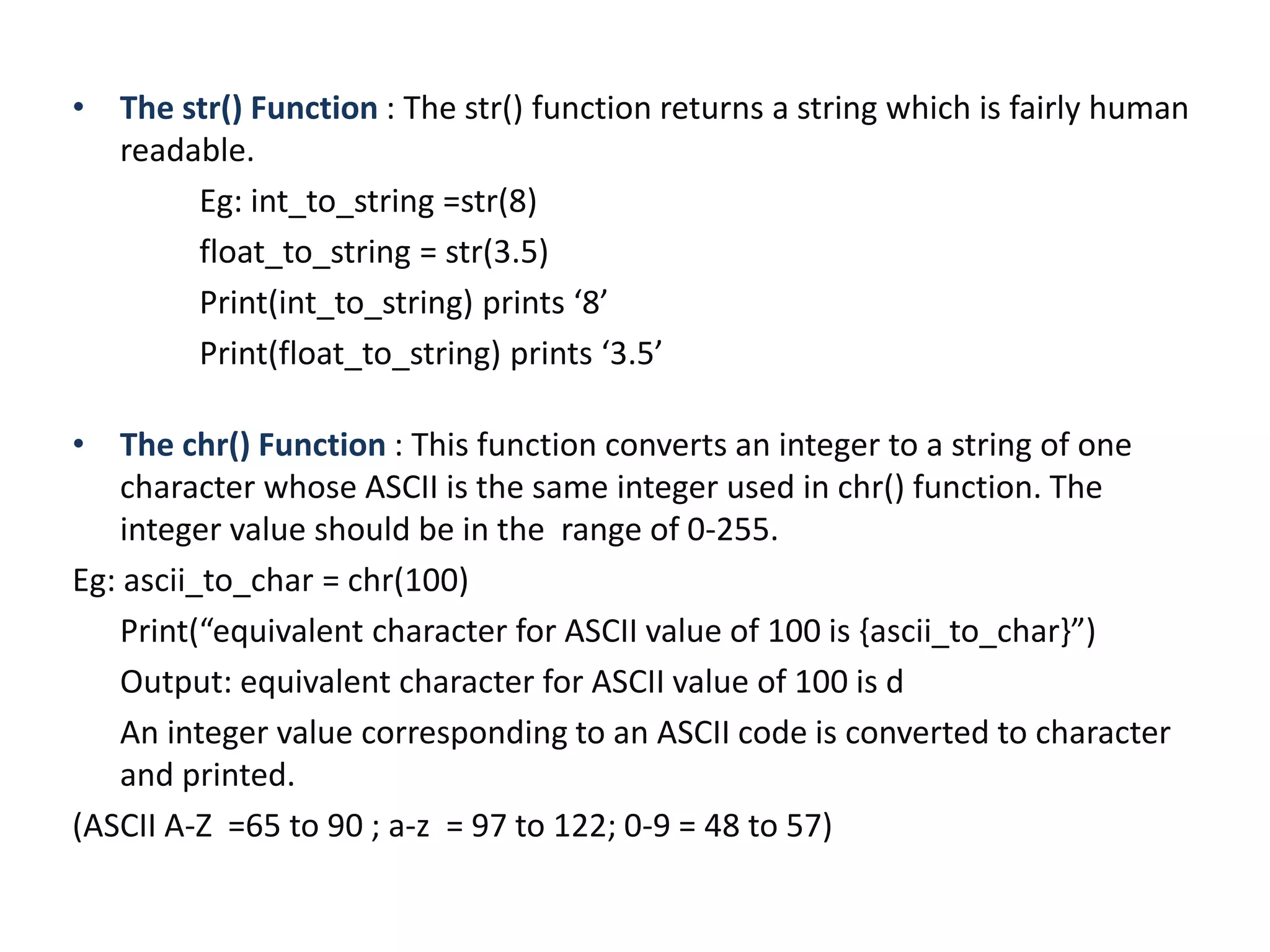 • The str() Function : The str() function returns a string which is fairly human
readable.
Eg: int_to_string =str(8)
float_to_string = str(3.5)
Print(int_to_string) prints ‘8’
Print(float_to_string) prints ‘3.5’
• The chr() Function : This function converts an integer to a string of one
character whose ASCII is the same integer used in chr() function. The
integer value should be in the range of 0-255.
Eg: ascii_to_char = chr(100)
Print(“equivalent character for ASCII value of 100 is {ascii_to_char}”)
Output: equivalent character for ASCII value of 100 is d
An integer value corresponding to an ASCII code is converted to character
and printed.
(ASCII A-Z =65 to 90 ; a-z = 97 to 122; 0-9 = 48 to 57)
 