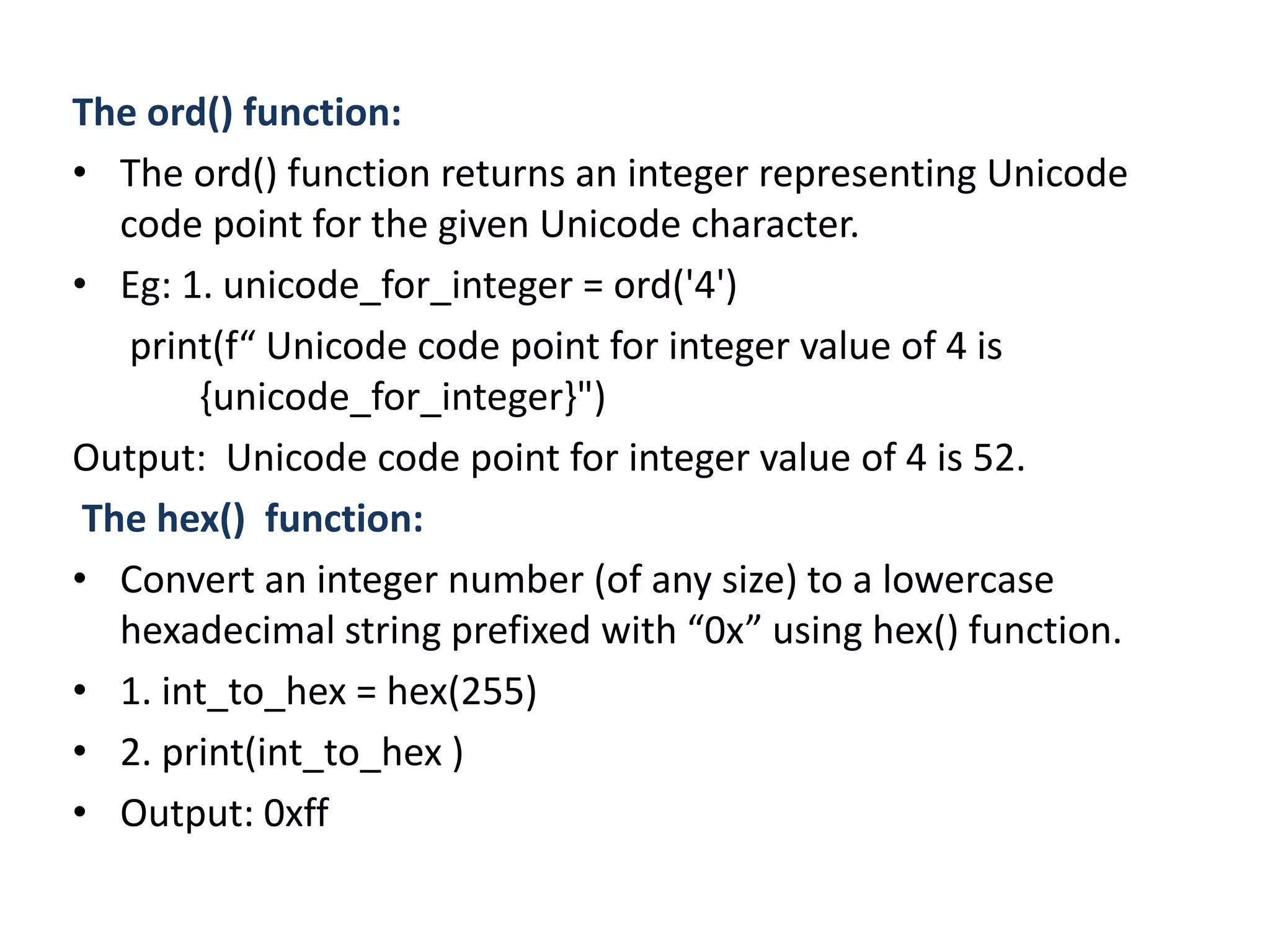 The ord() function:
• The ord() function returns an integer representing Unicode
code point for the given Unicode character.
• Eg: 1. unicode_for_integer = ord('4')
print(f“ Unicode code point for integer value of 4 is
{unicode_for_integer}")
Output: Unicode code point for integer value of 4 is 52.
The hex() function:
• Convert an integer number (of any size) to a lowercase
hexadecimal string prefixed with “0x” using hex() function.
• 1. int_to_hex = hex(255)
• 2. print(int_to_hex )
• Output: 0xff
 