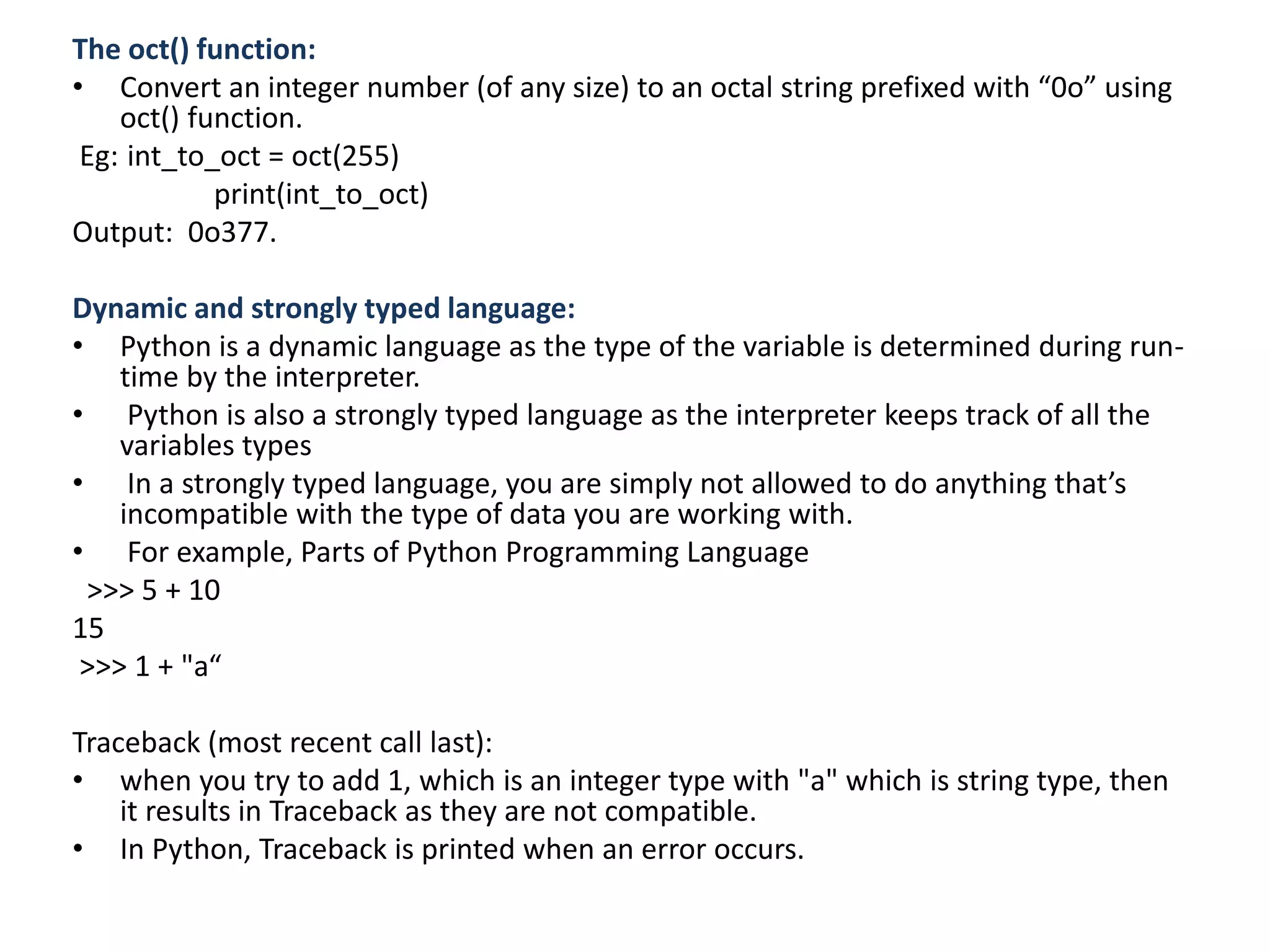 The oct() function:
• Convert an integer number (of any size) to an octal string prefixed with “0o” using
oct() function.
Eg: int_to_oct = oct(255)
print(int_to_oct)
Output: 0o377.
Dynamic and strongly typed language:
• Python is a dynamic language as the type of the variable is determined during run-
time by the interpreter.
• Python is also a strongly typed language as the interpreter keeps track of all the
variables types
• In a strongly typed language, you are simply not allowed to do anything that’s
incompatible with the type of data you are working with.
• For example, Parts of Python Programming Language
>>> 5 + 10
15
>>> 1 + "a“
Traceback (most recent call last):
• when you try to add 1, which is an integer type with "a" which is string type, then
it results in Traceback as they are not compatible.
• In Python, Traceback is printed when an error occurs.
 