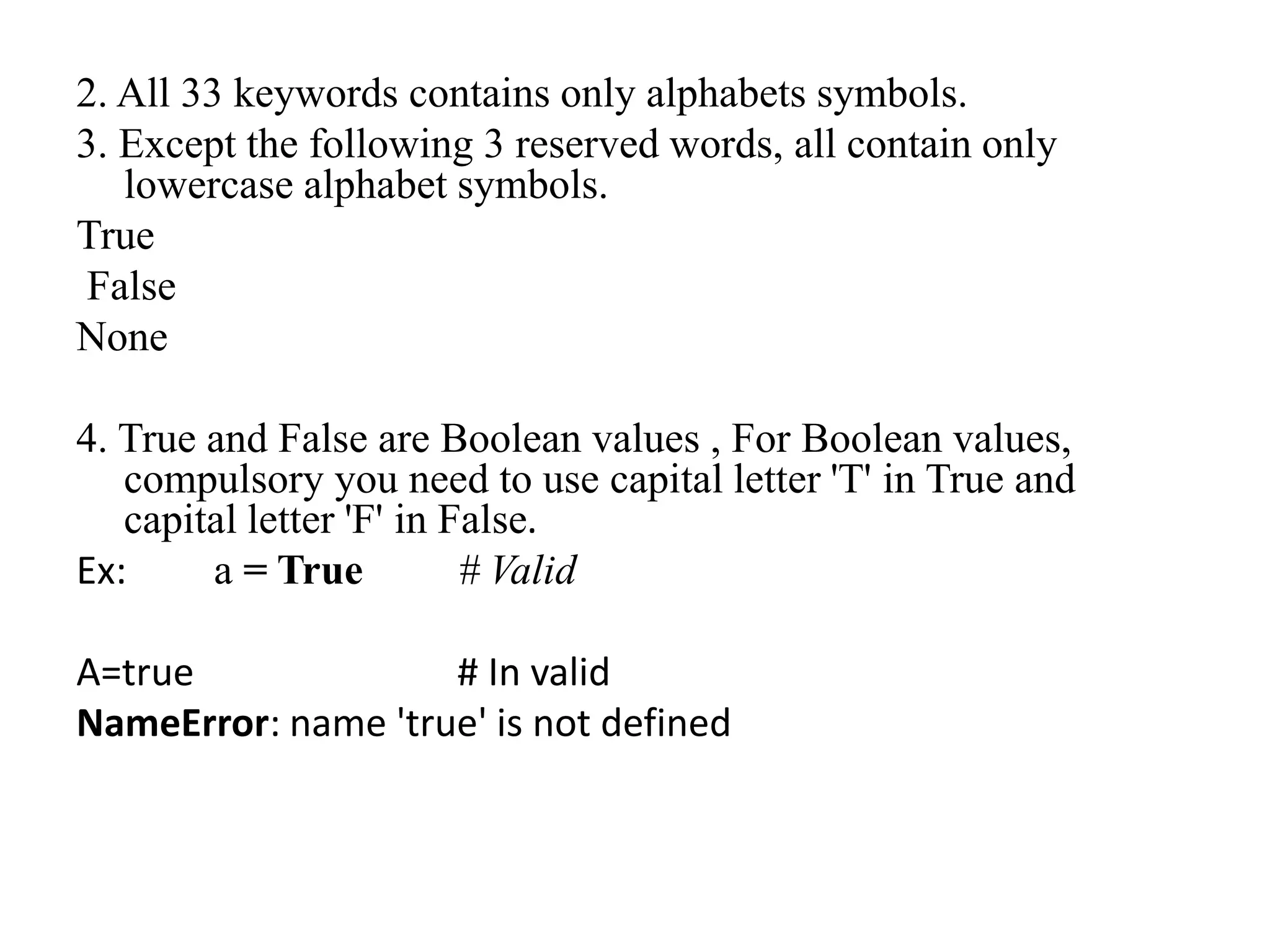 2. All 33 keywords contains only alphabets symbols.
3. Except the following 3 reserved words, all contain only
lowercase alphabet symbols.
True
False
None
4. True and False are Boolean values , For Boolean values,
compulsory you need to use capital letter 'T' in True and
capital letter 'F' in False.
Ex: a = True # Valid
A=true # In valid
NameError: name 'true' is not defined
 