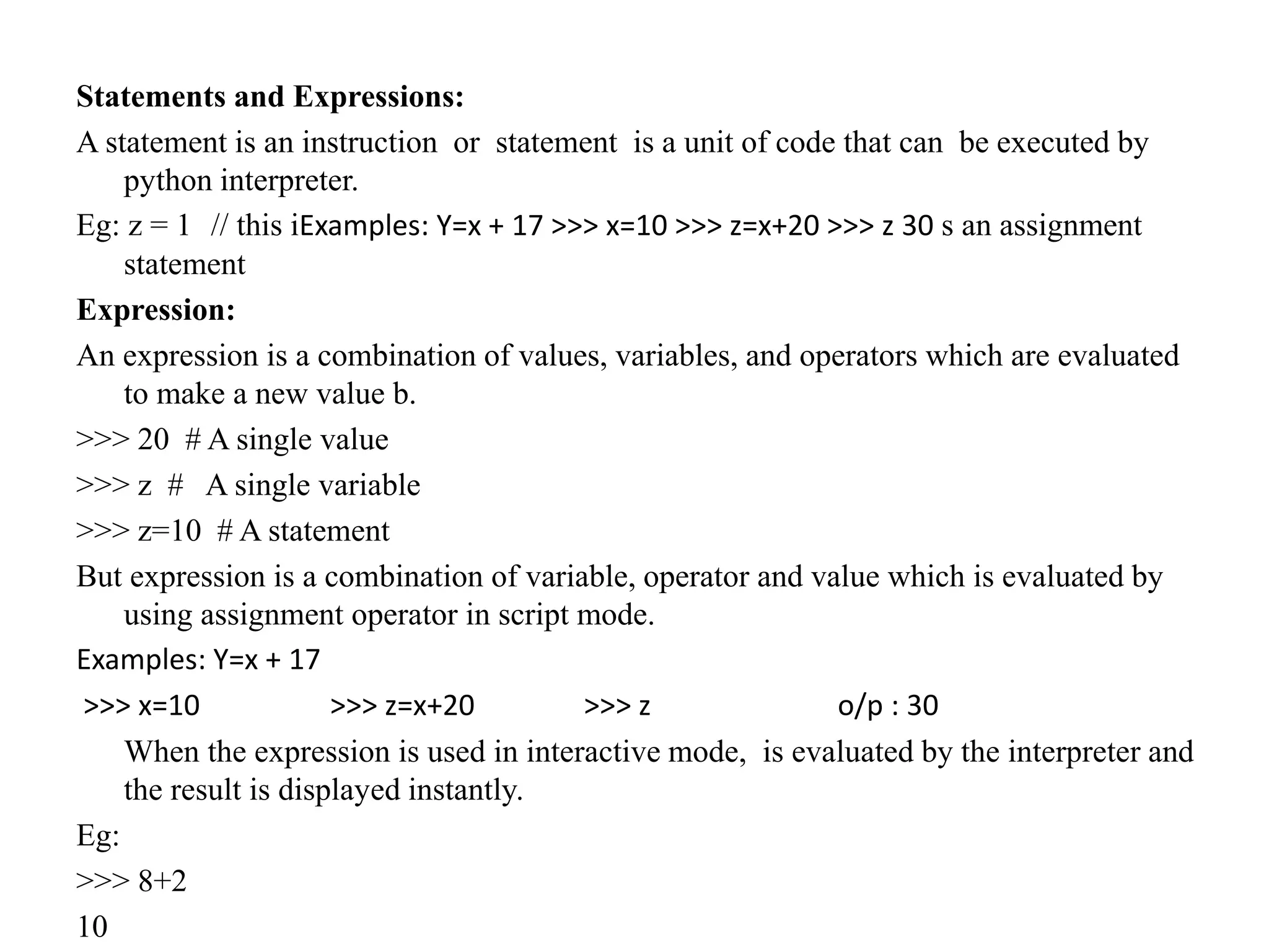 Statements and Expressions:
A statement is an instruction or statement is a unit of code that can be executed by
python interpreter.
Eg: z = 1 // this iExamples: Y=x + 17 >>> x=10 >>> z=x+20 >>> z 30 s an assignment
statement
Expression:
An expression is a combination of values, variables, and operators which are evaluated
to make a new value b.
>>> 20 # A single value
>>> z # A single variable
>>> z=10 # A statement
But expression is a combination of variable, operator and value which is evaluated by
using assignment operator in script mode.
Examples: Y=x + 17
>>> x=10 >>> z=x+20 >>> z o/p : 30
When the expression is used in interactive mode, is evaluated by the interpreter and
the result is displayed instantly.
Eg:
>>> 8+2
10
 