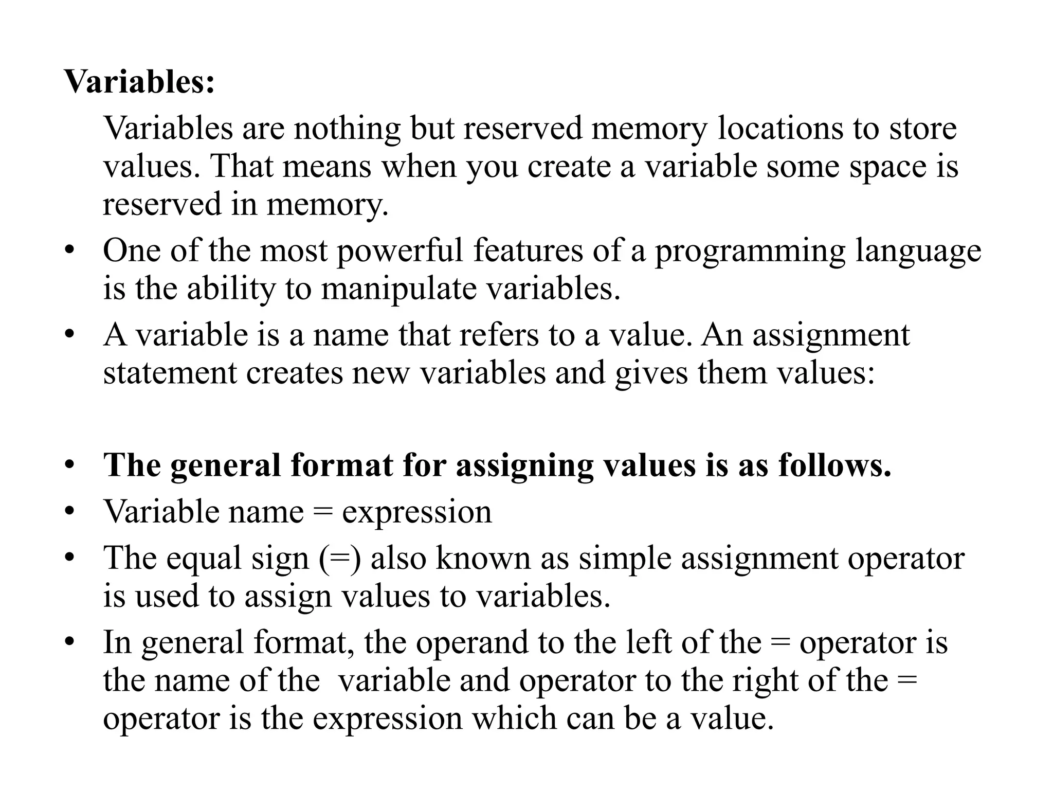 Variables:
Variables are nothing but reserved memory locations to store
values. That means when you create a variable some space is
reserved in memory.
• One of the most powerful features of a programming language
is the ability to manipulate variables.
• A variable is a name that refers to a value. An assignment
statement creates new variables and gives them values:
• The general format for assigning values is as follows.
• Variable name = expression
• The equal sign (=) also known as simple assignment operator
is used to assign values to variables.
• In general format, the operand to the left of the = operator is
the name of the variable and operator to the right of the =
operator is the expression which can be a value.
 